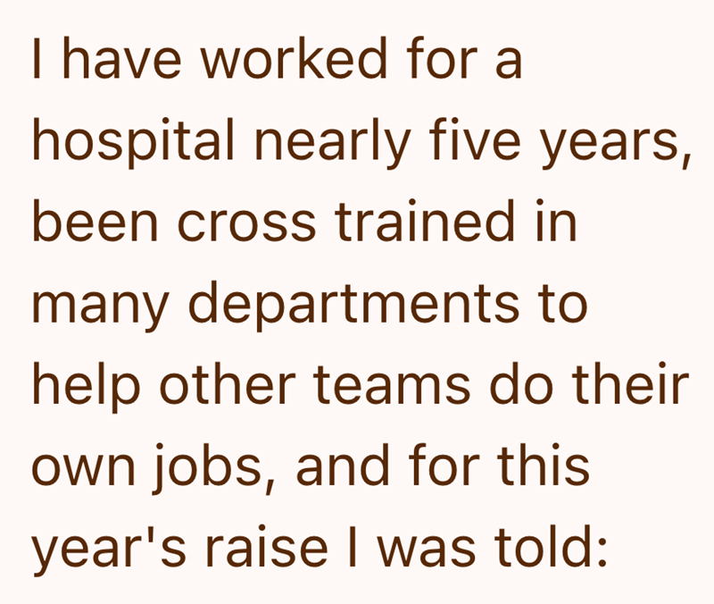 I have worked for a hospital nearly five years, been cross trained in many departments to help other teams do their own jobs, and for this year's raise I was told: