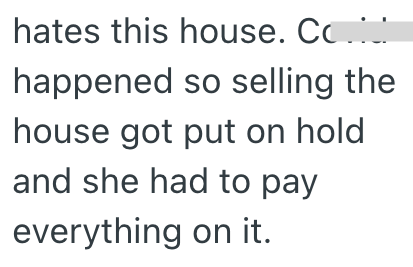 hates this house. Co happened so selling the house got put on hold and she had to pay everything on it.