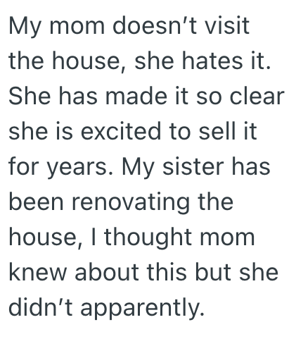 My mom doesn't visit the house, she hates it. She has made it so clear she is excited to sell it for years. My sister has been renovating the house, I thought mom knew about this but she didn't apparently.