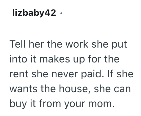 lizbaby42. Tell her the work she put into it makes up for the rent she never paid. If she wants the house, she can buy it from your mom.