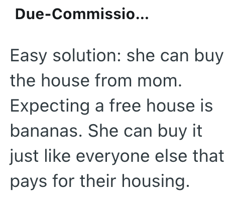 Due-Commissio... Easy solution: she can buy the house from mom. Expecting a free house is bananas. She can buy it just like everyone else that pays for their housing.