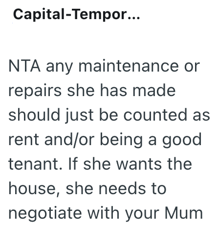 Capital-Tempor... NTA any maintenance or repairs she has made should just be counted as rent and/or being a good tenant. If she wants the house, she needs to negotiate with your Mum
