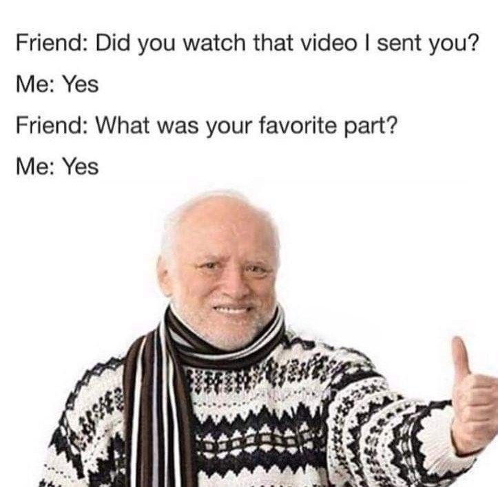 Friend: Did you watch that video I sent you? Me: Yes Friend: What was your favorite part? Me: Yes
