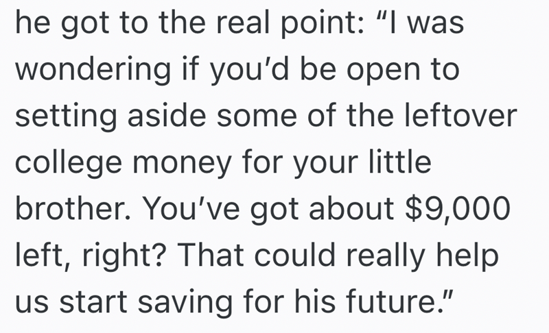 he got to the real point: "I was wondering if you'd be open to setting aside some of the leftover college money for your little. brother. You've got about $9,000 left, right? That could really help us start saving for his future."
