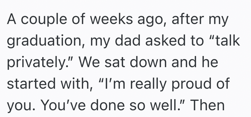 A couple of weeks ago, after my graduation, my dad asked to "talk privately." We sat down and he started with, "I'm really proud of you. You've done so well." Then