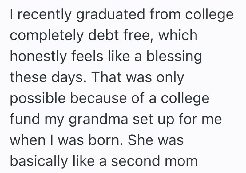 I recently graduated from college completely debt free, which honestly feels like a blessing these days. That was only possible because of a college fund my grandma set up for me when I was born. She was basically like a second mom