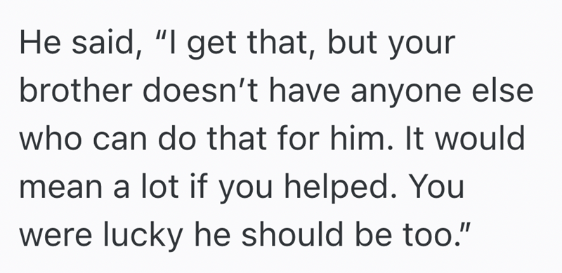 He said, "I get that, but your brother doesn't have anyone else who can do that for him. It would mean a lot if you helped. You were lucky he should be too."