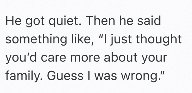 He got quiet. Then he said. something like, "I just thought you'd care more about your family. Guess I was wrong."