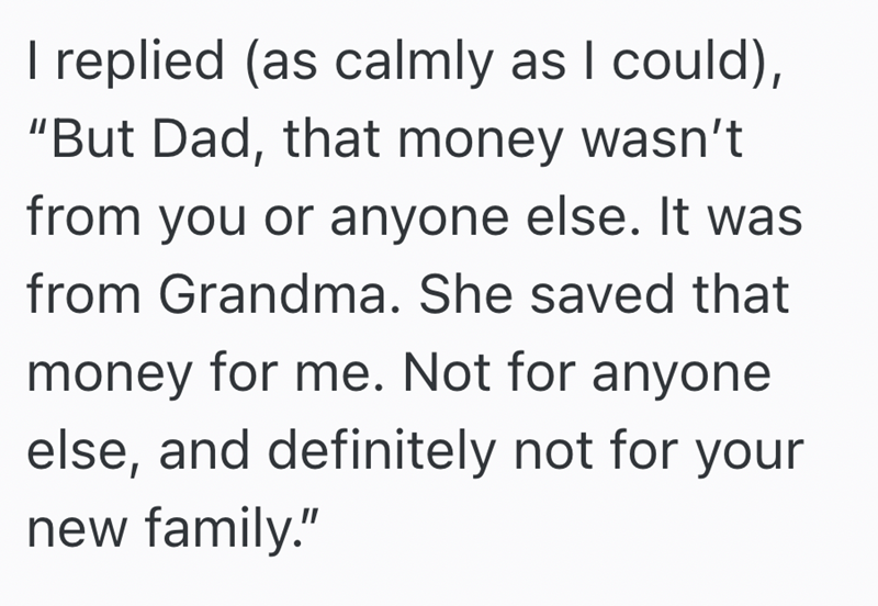 I replied (as calmly as I could), "But Dad, that money wasn't from you or anyone else. It was from Grandma. She saved that money for me. Not for anyone else, and definitely not for your new family."