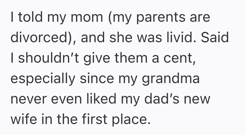 I told my mom (my parents are divorced), and she was livid. Said I shouldn't give them a cent, especially since my grandma never even liked my dad's new wife in the first place.