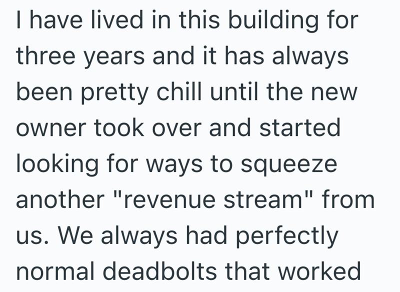 I have lived in this building for three years and it has always been pretty chill until the new owner took over and started looking for ways to squeeze another "revenue stream" from us. We always had perfectly normal deadbolts that worked