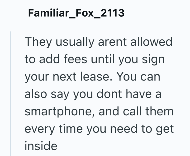 Familiar_Fox_2113 They usually arent allowed. to add fees until you sign your next lease. You can also say you dont have a smartphone, and call them every time you need to get inside