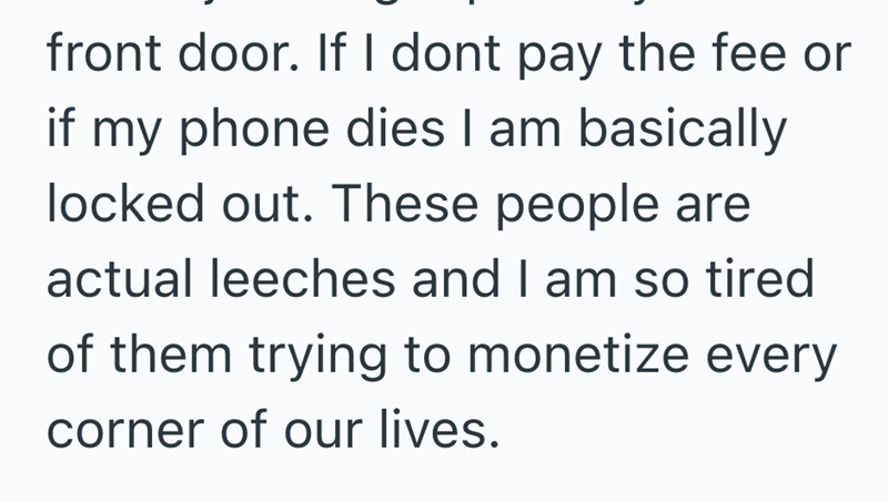 front door. If I dont pay the fee or if my phone dies I am basically locked out. These people are actual leeches and I am so tired of them trying to monetize every corner of our lives.