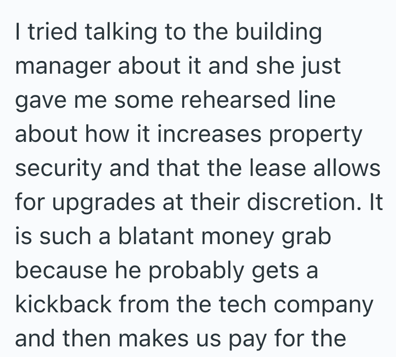 I tried talking to the building manager about it and she just gave me some rehearsed line about how it increases property security and that the lease allows for upgrades at their discretion. It is such a blatant money grab because he probably gets a kickback from the tech company and then makes us pay for the
