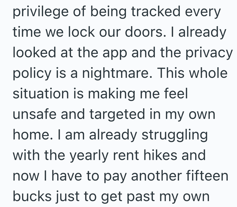 privilege of being tracked every time we lock our doors. I already looked at the app and the privacy policy is a nightmare. This whole situation is making me feel unsafe and targeted in my own home. I am already struggling with the yearly rent hikes and now I have to pay another fifteen bucks just to get past my own