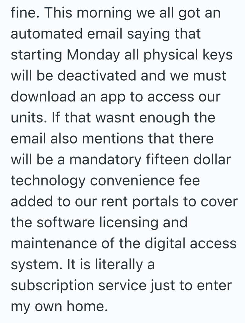 fine. This morning we all got an automated email saying that starting Monday all physical keys will be deactivated and we must download an app to access our units. If that wasnt enough the email also mentions that there will be a mandatory fifteen dollar technology convenience fee added to our rent portals to cover the software licensing and maintenance of the digital access system. It is literally a subscription service just to enter my own home.
