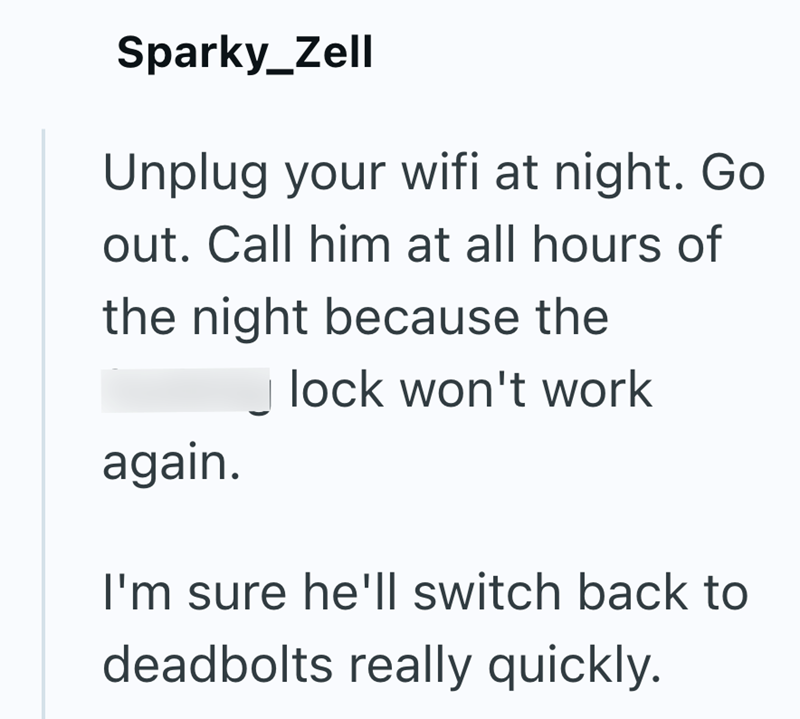 Sparky_Zell Unplug your wifi at night. Go out. Call him at all hours of the night because the lock won't work again. I'm sure he'll switch back to deadbolts really quickly.