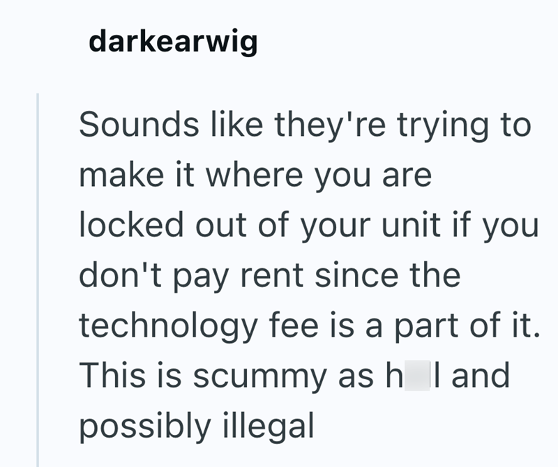 darkearwig Sounds like they're trying to make it where you are locked out of your unit if you don't pay rent since the technology fee is a part of it. This is scummy as h I and possibly illegal