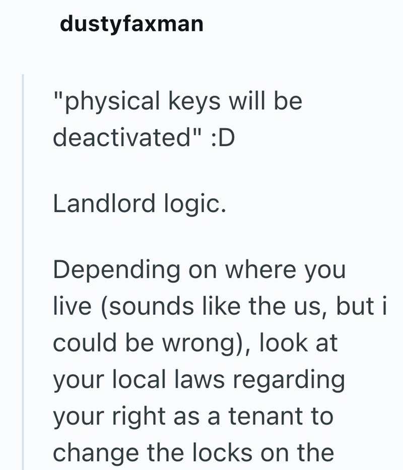 dustyfaxman "physical keys will be deactivated" :D Landlord logic. Depending on where you live (sounds like the us, but i could be wrong), look at your local laws regarding your right as a tenant to change the locks on the