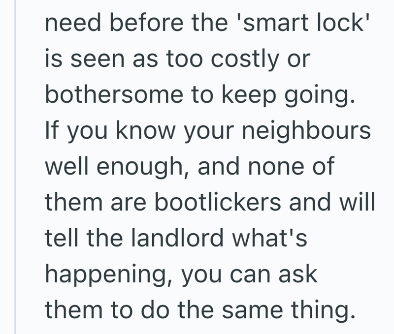 need before the 'smart lock' is seen as too costly or bothersome to keep going. If you know your neighbours well enough, and none of them are bootlickers and will tell the landlord what's happening, you can ask them to do the same thing.