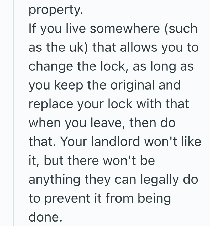 property. If you live somewhere (such as the uk) that allows you to change the lock, as long as you keep the original and replace your lock with that when you leave, then do that. Your landlord won't like it, but there won't be anything they can legally do to prevent it from being done.