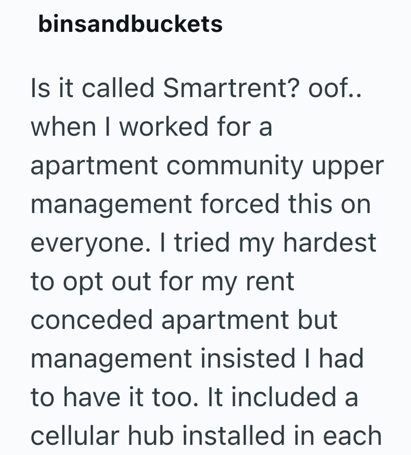 binsandbuckets Is it called Smartrent? oof.. when I worked for a apartment community upper management forced this on everyone. I tried my hardest to opt out for my rent conceded apartment but management insisted I had to have it too. It included a cellular hub installed in each