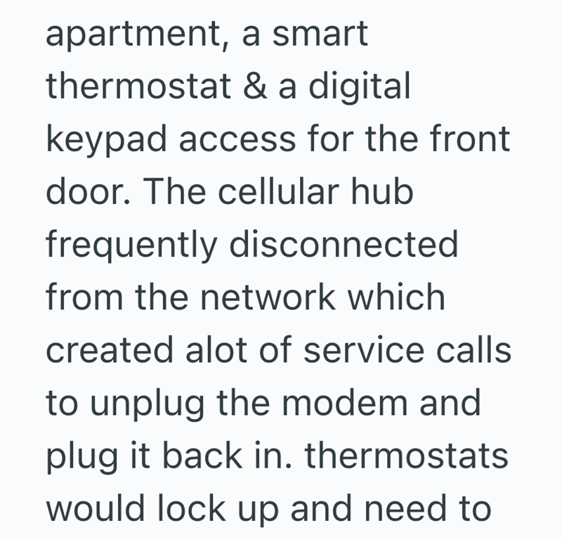 apartment, a smart thermostat & a digital keypad access for the front door. The cellular hub frequently disconnected from the network which created alot of service calls to unplug the modem and plug it back in. thermostats would lock up and need to