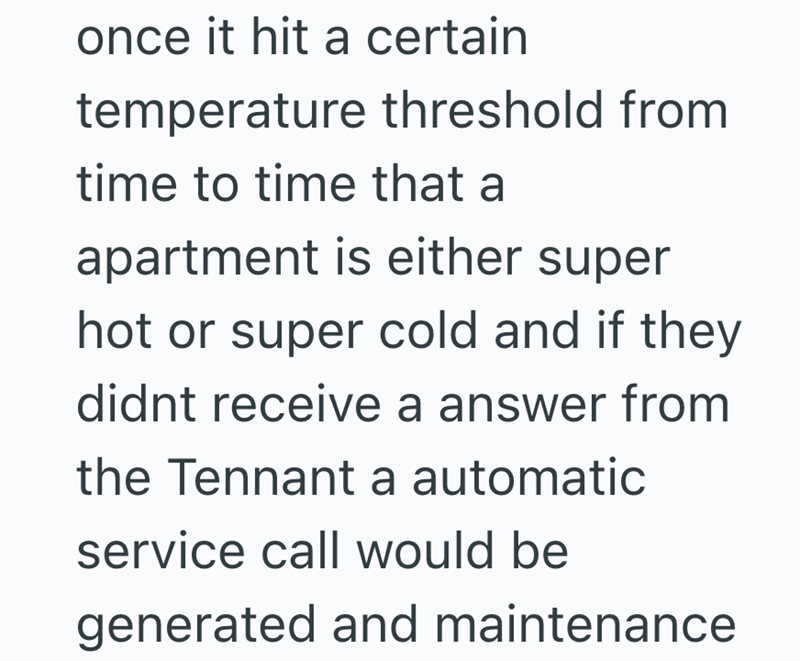 once it hit a certain temperature threshold from time to time that a apartment is either super hot or super cold and if they didnt receive a answer from the Tennant a automatic service call would be generated and maintenance