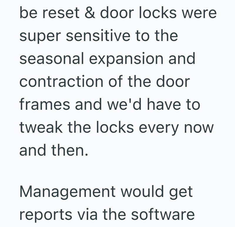 be reset & door locks were super sensitive to the seasonal expansion and contraction of the door frames and we'd have to tweak the locks every now and then. Management would get reports via the software
