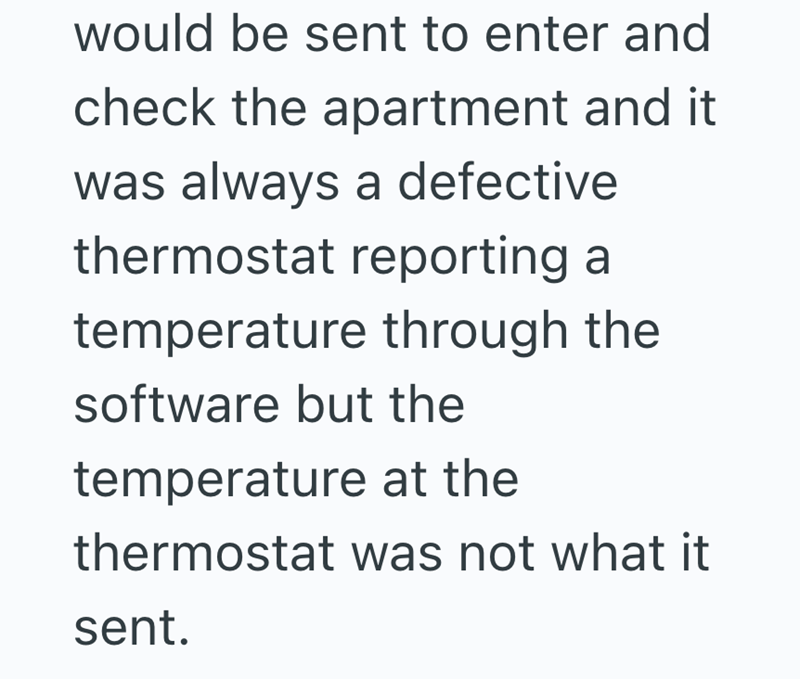 would be sent to enter and check the apartment and it was always a defective thermostat reporting a temperature through the software but the temperature at the thermostat was not what it sent.