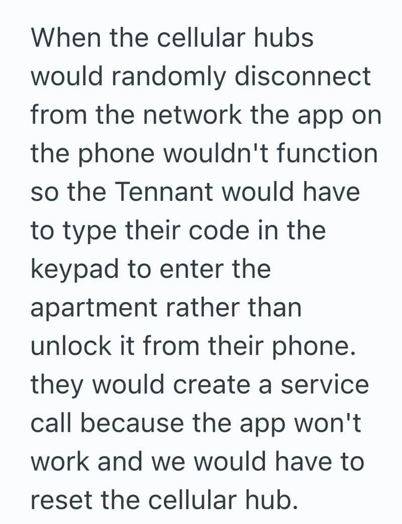 When the cellular hubs would randomly disconnect from the network the app on the phone wouldn't function so the Tennant would have to type their code in the keypad to enter the apartment rather than unlock it from their phone. they would create a service call because the app won't work and we would have to reset the cellular hub.