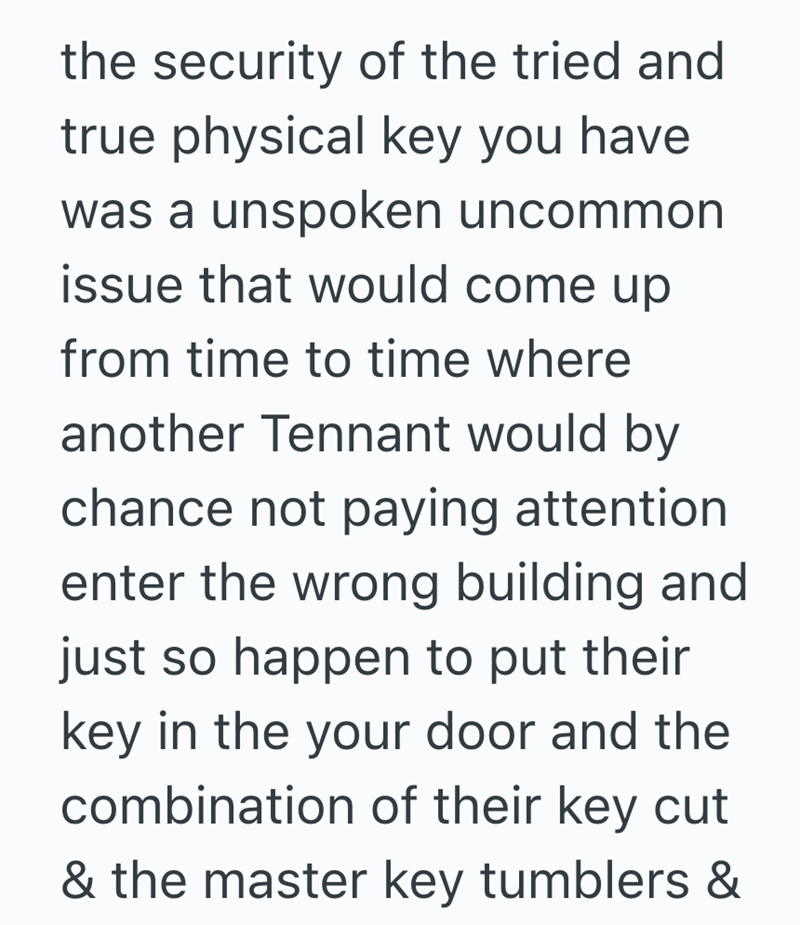 the security of the tried and true physical key you have was a unspoken uncommon issue that would come up from time to time where another Tennant would by chance not paying attention enter the wrong building and just so happen to put their key in the your door and the combination of their key cut & the master key tumblers &
