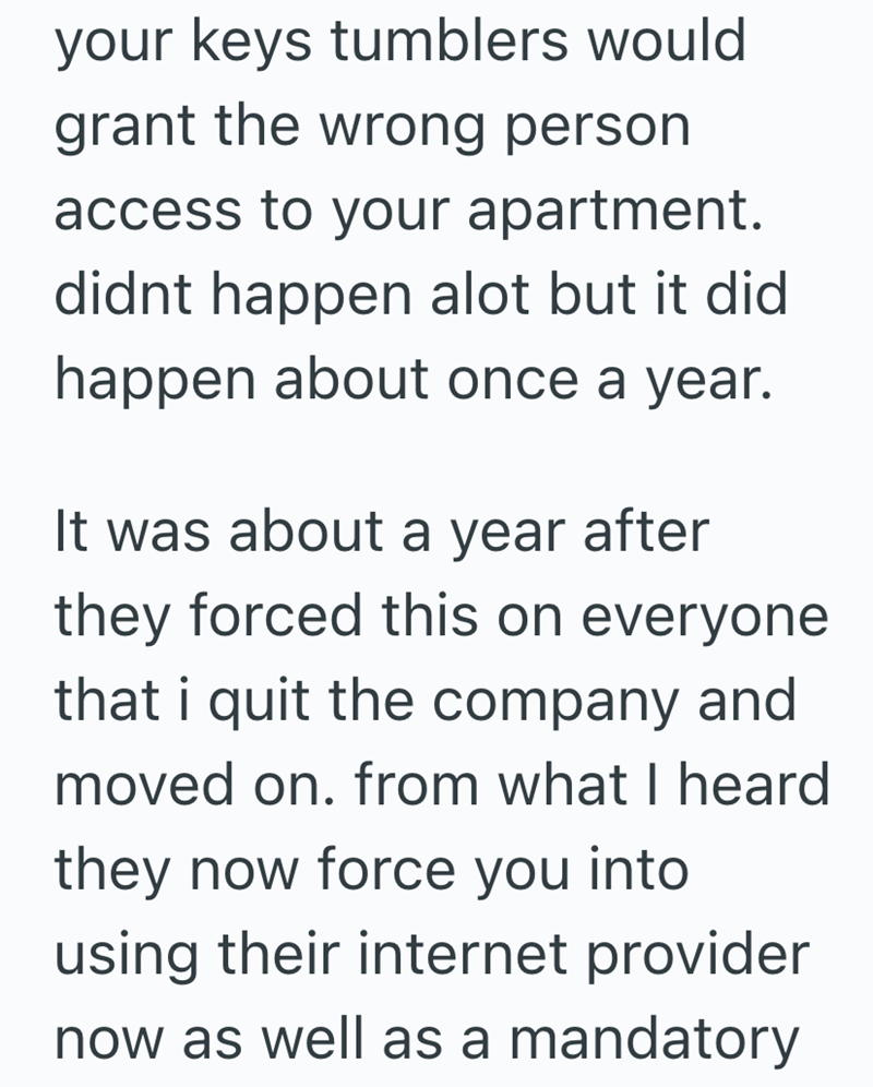 your keys tumblers would grant the wrong person access to your apartment. didnt happen alot but it did happen about once a year. It was about a year after they forced this on everyone that i quit the company and moved on. from what I heard they now force you into using their internet provider now as well as a mandatory