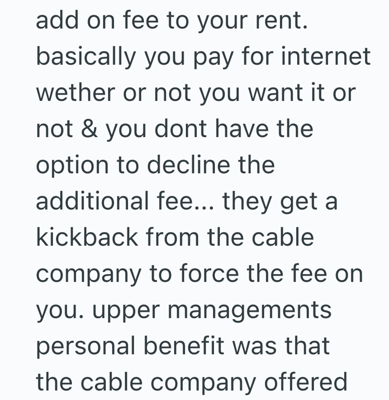 add on fee to your rent. basically you pay for internet wether or not you want it or not & you dont have the option to decline the additional fee... they get a kickback from the cable company to force the fee on you. upper managements. personal benefit was that the cable company offered
