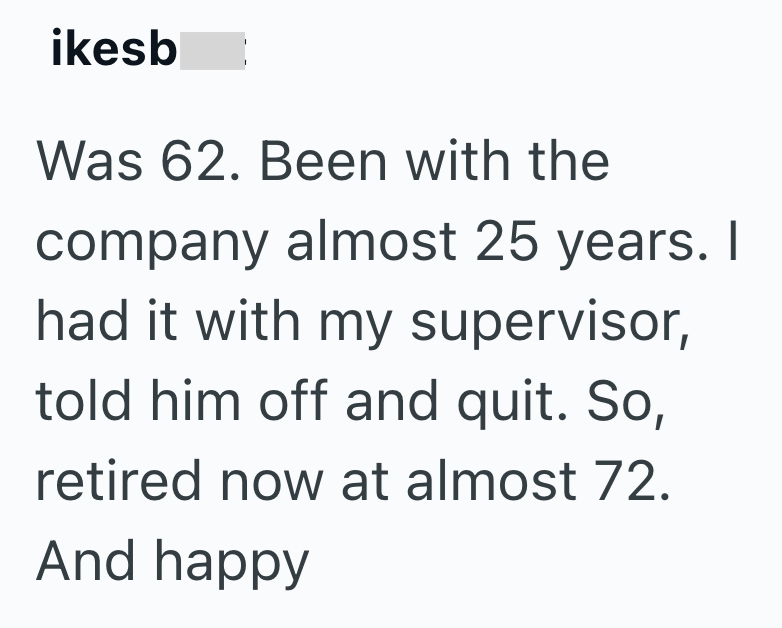 ikesb Was 62. Been with the company almost 25 years. I had it with my supervisor, told him off and quit. So, retired now at almost 72. And happy