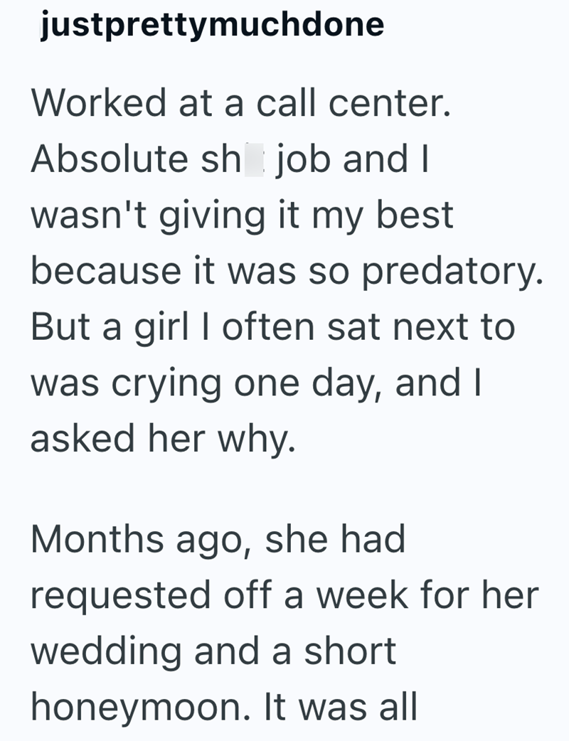 justprettymuchdone Worked at a call center. Absolute sh job and I wasn't giving it my best. because it was so predatory. But a girl I often sat next to was crying one day, and I asked her why. Months ago, she had requested off a week for her wedding and a short honeymoon. It was all