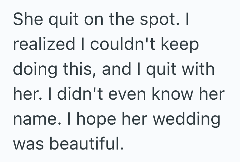 She quit on the spot. I realized I couldn't keep doing this, and I quit with her. I didn't even know her name. I hope her wedding was beautiful.