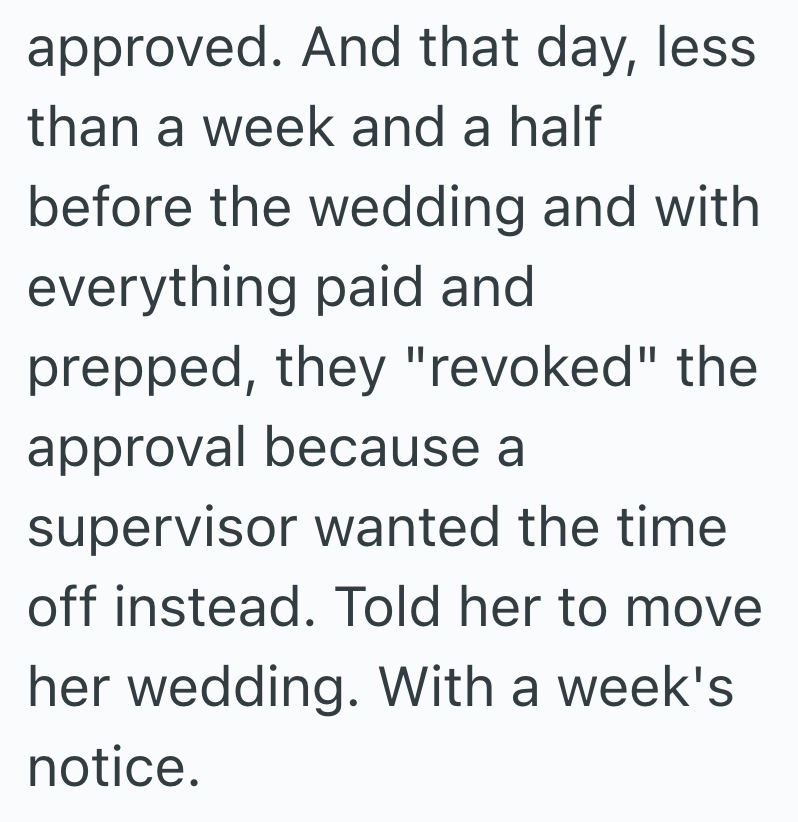 approved. And that day, less than a week and a half before the wedding and with everything paid and prepped, they "revoked" the approval because a supervisor wanted the time. off instead. Told her to move her wedding. With a week's notice.