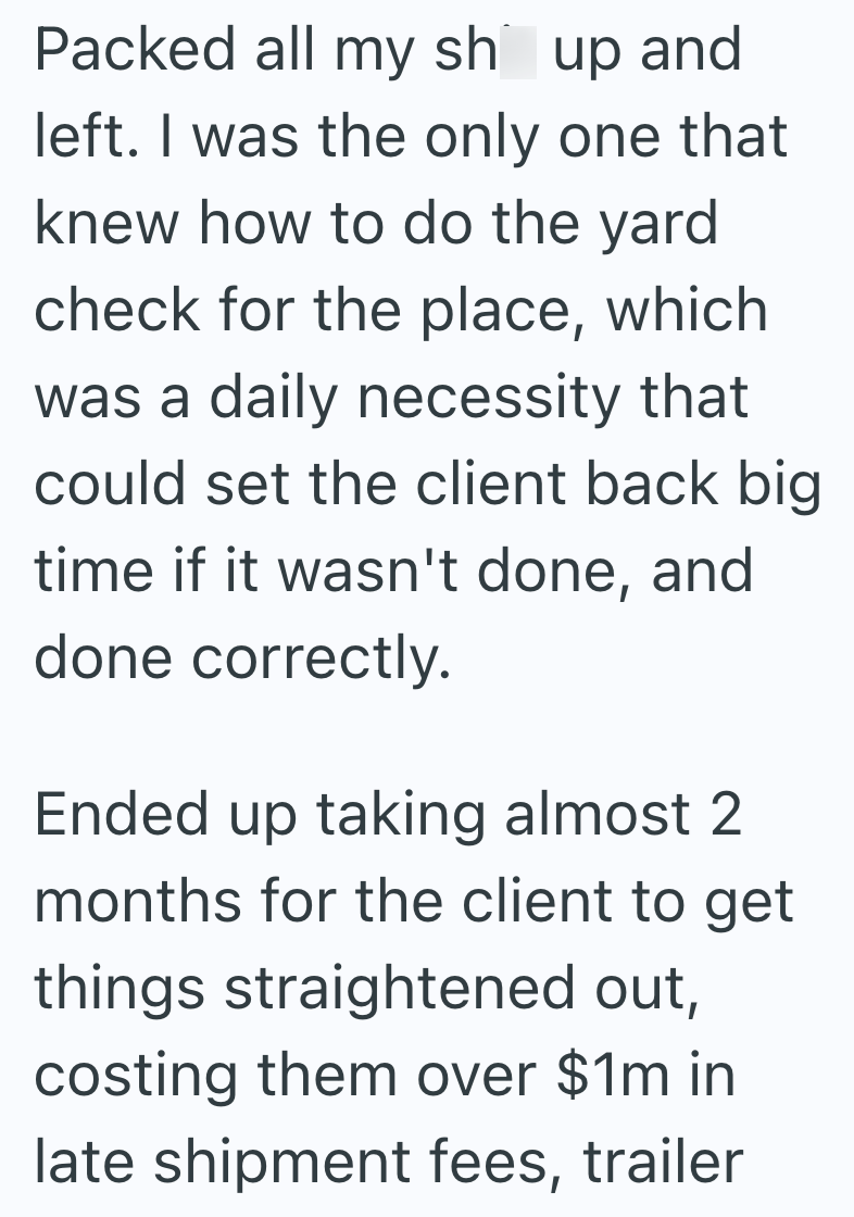 Packed all my sh up and left. I was the only one that knew how to do the yard check for the place, which was a daily necessity that could set the client back big time if it wasn't done, and done correctly. Ended up taking almost 2 months for the client to get things straightened out, costing them over $1m in late shipment fees, trailer