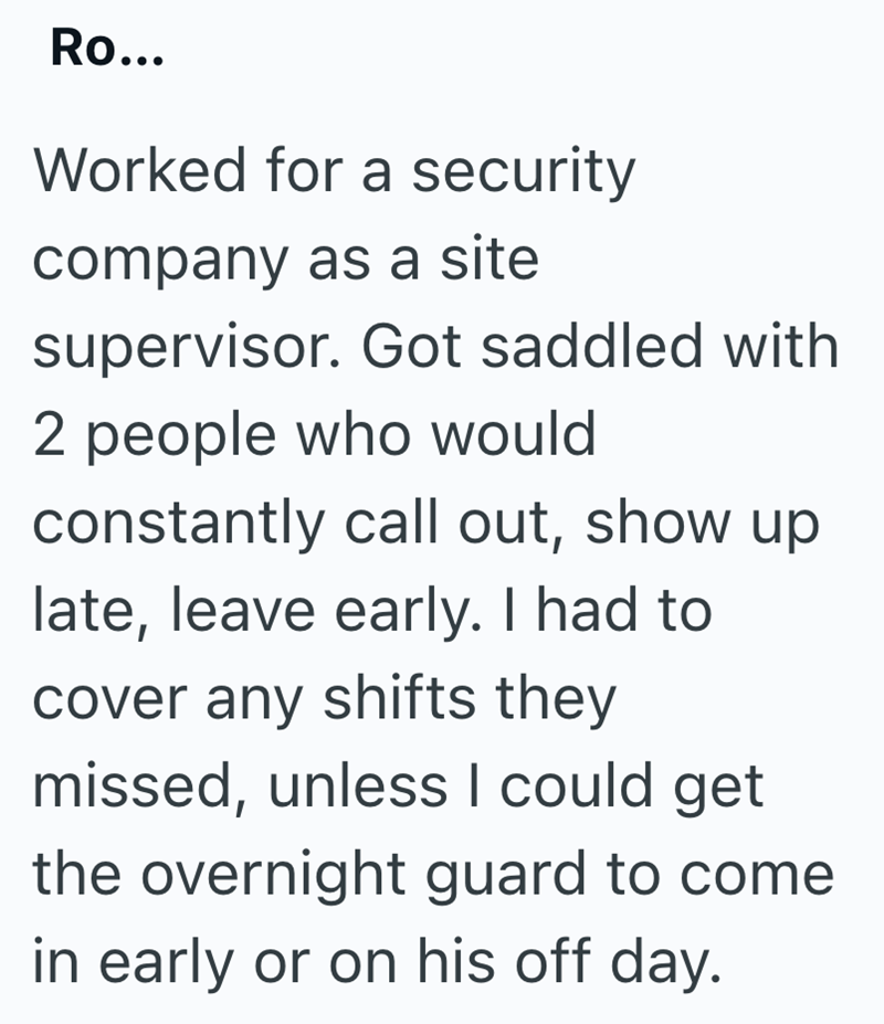 Ro... Worked for a security company as a site supervisor. Got saddled with 2 people who would constantly call out, show up late, leave early. I had to cover any shifts they missed, unless I could get the overnight guard to come in early or on his off day.