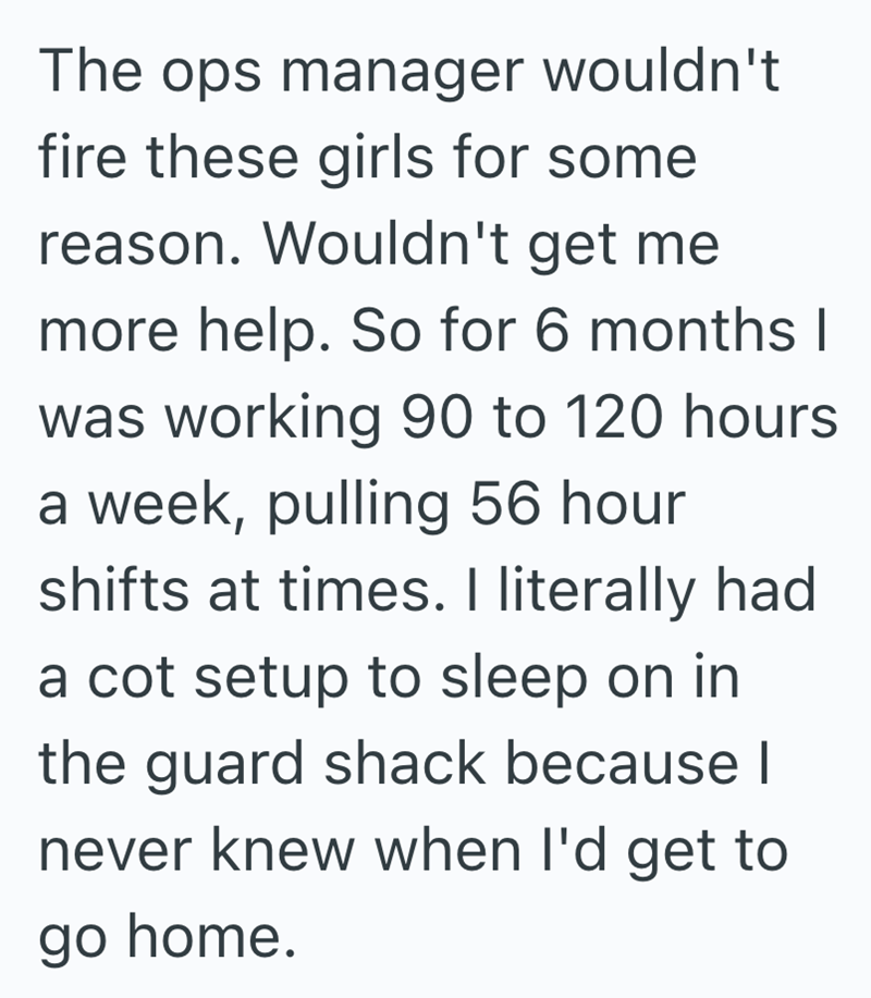 The ops manager wouldn't fire these girls for some reason. Wouldn't get me more help. So for 6 months I was working 90 to 120 hours a week, pulling 56 hour shifts at times. I literally had a cot setup to sleep on in the guard shack because I never knew when I'd get to go home.