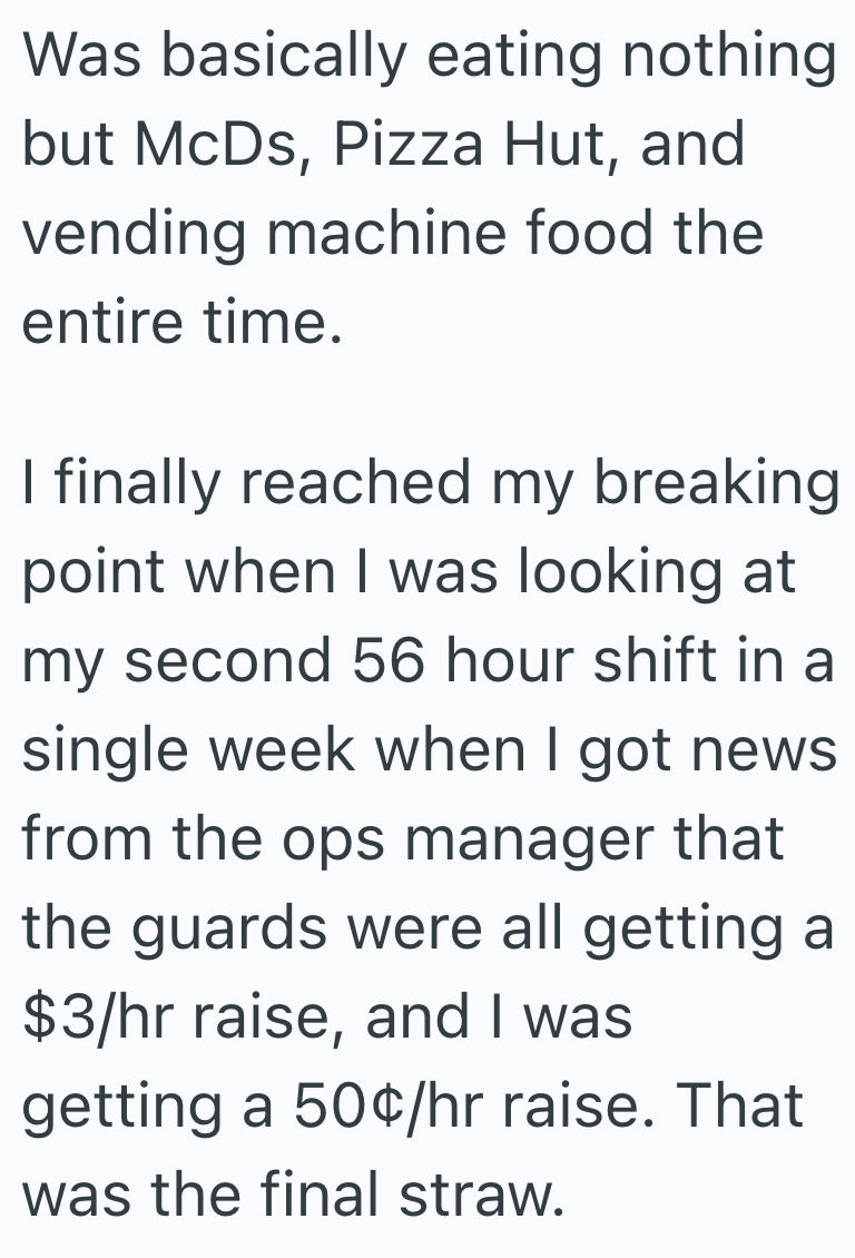 Was basically eating nothing but McDs, Pizza Hut, and vending machine food the entire time. I finally reached my breaking point when I was looking at my second 56 hour shift in a single week when I got news from the ops manager that the guards were all getting a $3/hr raise, and I was getting a 50¢/hr raise. That was the final straw.