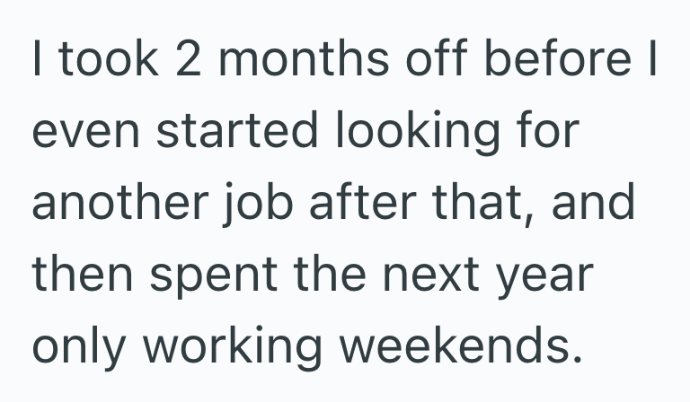 I took 2 months off before I even started looking for another job after that, and then spent the next year only working weekends.
