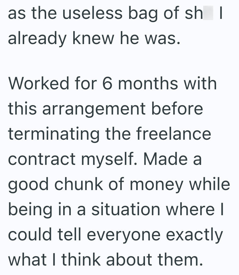 as the useless bag of sh I already knew he was. Worked for 6 months with this arrangement before terminating the freelance contract myself. Made a good chunk of money while being in a situation where I could tell everyone exactly what I think about them.