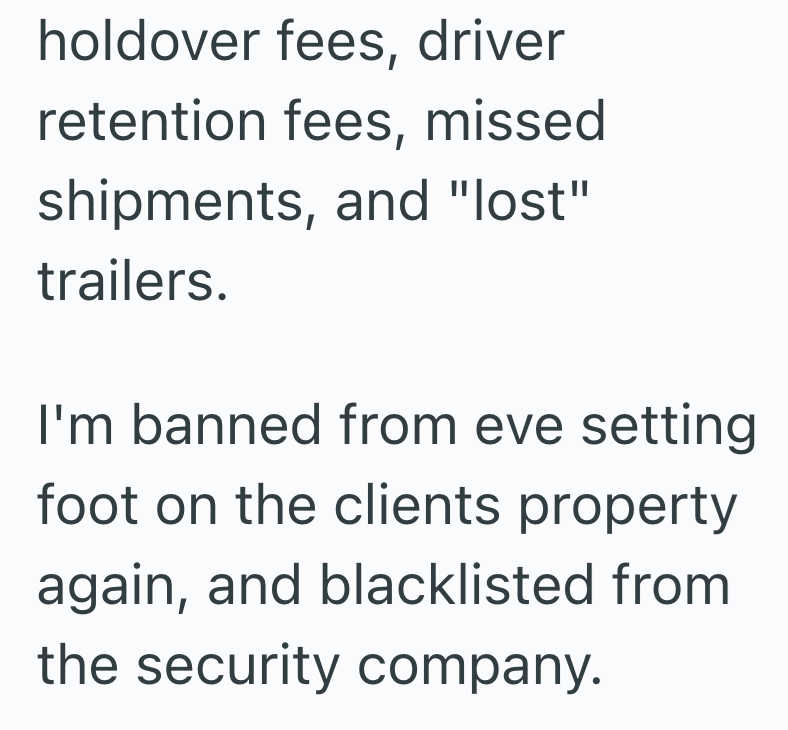 holdover fees, driver retention fees, missed shipments, and "lost" trailers. I'm banned from eve setting foot on the clients property again, and blacklisted from the security company.