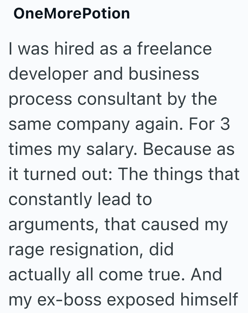 OneMorePotion I was hired as a freelance developer and business process consultant by the same company again. For 3 times my salary. Because as it turned out: The things that constantly lead to arguments, that caused my rage resignation, did actually all come true. And my ex-boss exposed himself