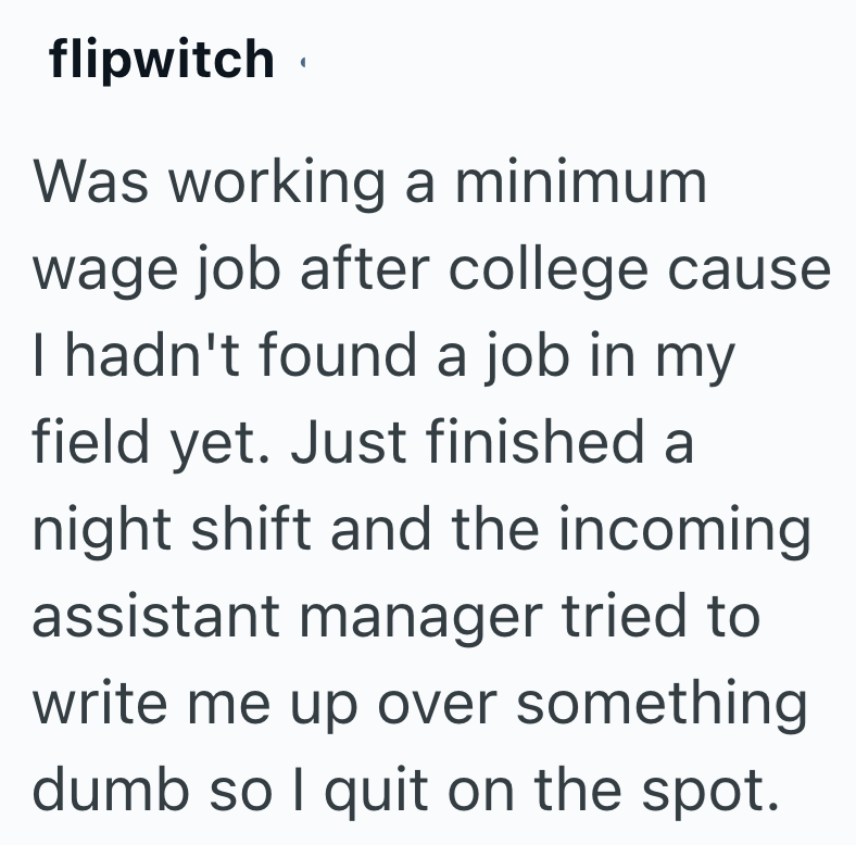 flipwitch Was working a minimum wage job after college cause I hadn't found a job in my field yet. Just finished a night shift and the incoming assistant manager tried to write me up over something dumb so I quit on the spot.