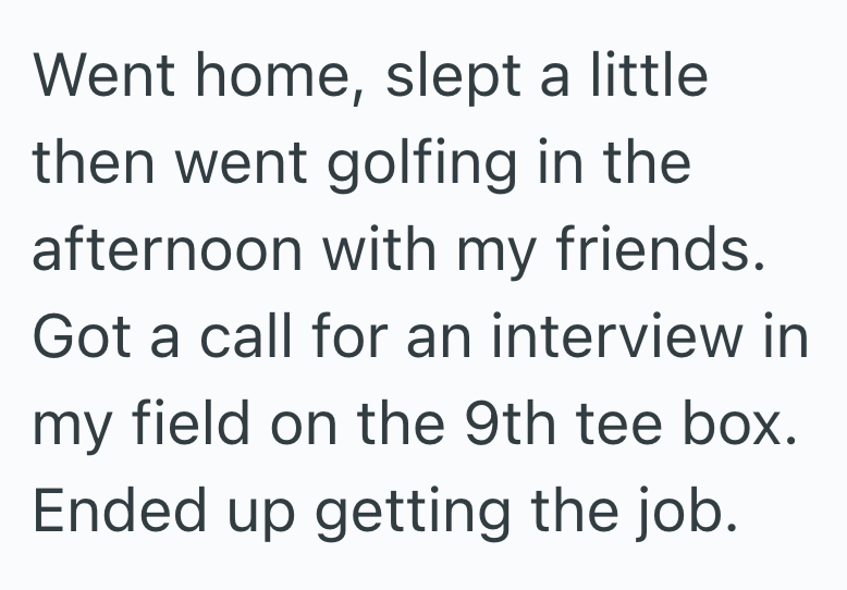 Went home, slept a little then went golfing in the afternoon with my friends. Got a call for an interview in my field on the 9th tee box. Ended up getting the job.