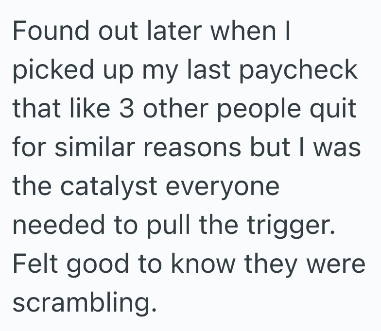 Found out later when I picked up my last paycheck that like 3 other people quit for similar reasons but I was the catalyst everyone needed to pull the trigger. Felt good to know they were scrambling.