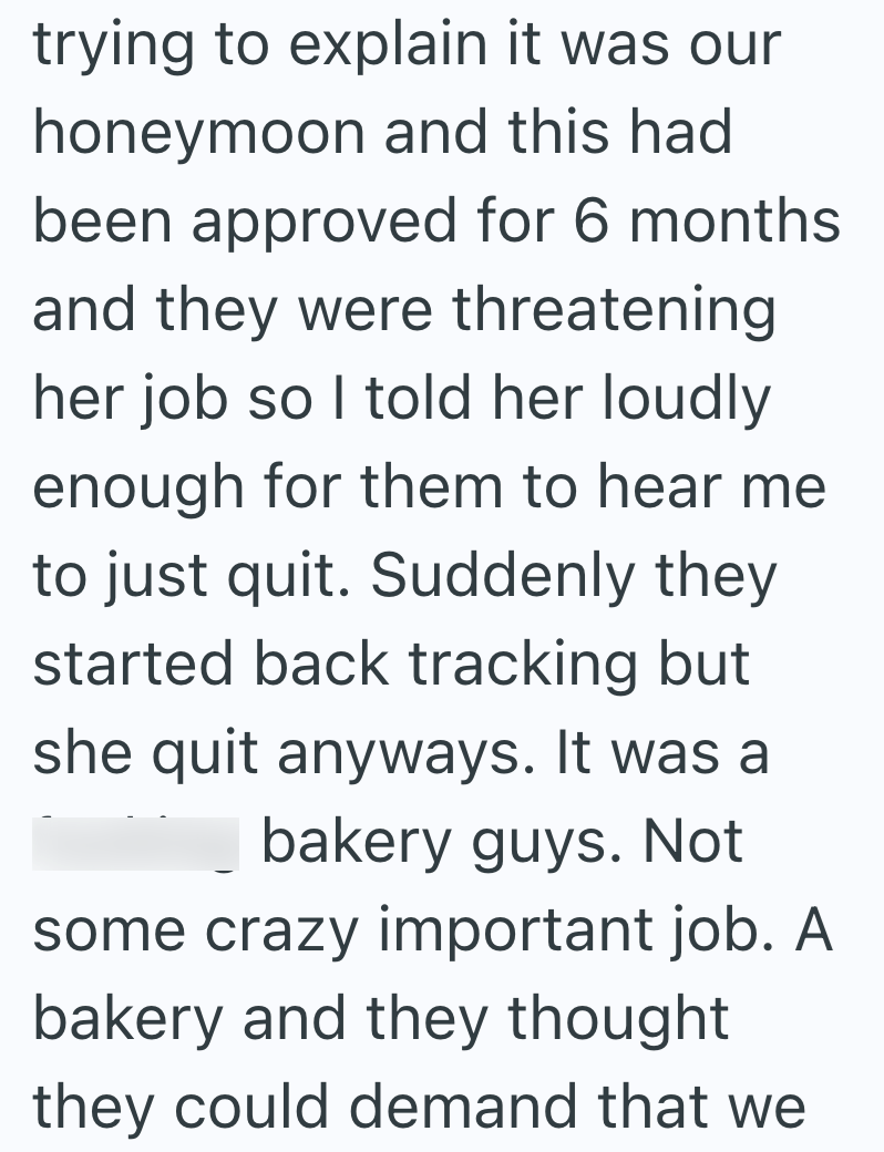 trying to explain it was our honeymoon and this had been approved for 6 months. and they were threatening her job so I told her loudly enough for them to hear me to just quit. Suddenly they started back tracking but she quit anyways. It was a bakery guys. Not some crazy important job. A bakery and they thought they could demand that we